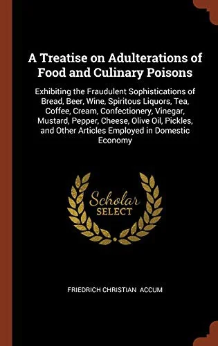 A Treatise on Adulterations of Food and Culinary Poisons: Exhibiting the Fraudulent Sophistications of Bread, Beer, Wine, Spiritous Liquors, Tea, Coffee by Accum, Friedrich Christian