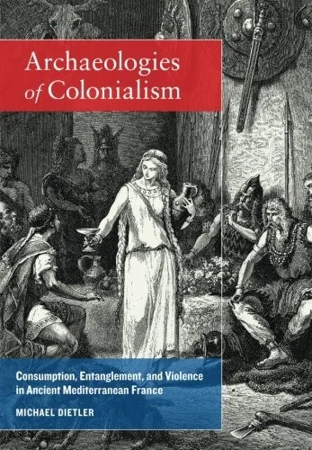 Archaeologies of Colonialism: Consumption, Entanglement, and Violence in Ancient Mediterranean France by Dietler, Michael