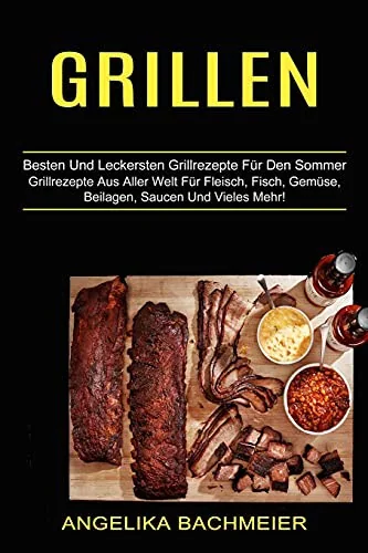 Grillen: Besten Und Leckersten Grillrezepte Fur Den Sommer (Grillrezepte Aus Aller Welt Fur Fleisch, Fisch, Gemuse, Beilagen, Saucen Und Vieles Mehr!)