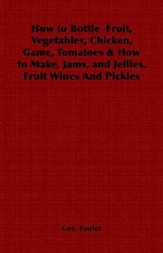 How to Bottle Fruit, Vegetables, Chicken, Game, Tomatoes & How to Make, Jams, and Jellies, Fruit Wines and Pickles by Fowler, George