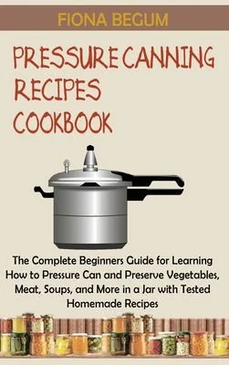 Pressure Canning Recipes Cookbook: The Complete Beginners Guide for Learning How to Pressure Can and Preserve Vegetables, Meat, Soups, and More in a J by Begum, Fiona