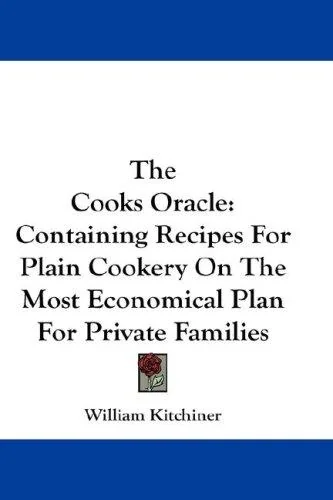 The Cooks Oracle: Containing Recipes For Plain Cookery On The Most Economical Plan For Private Families by Kitchiner, William