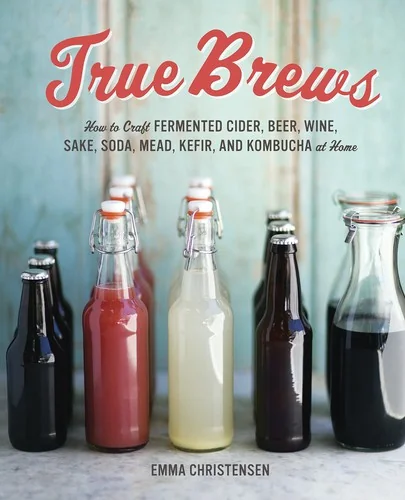 True Brews: How to Craft Fermented Cider, Beer, Wine, Sake, Soda, Mead, Kefir, and Kombucha at Home by Christensen, Emma