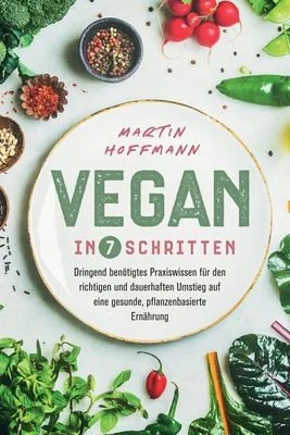 Vegan in 7 Schritten: Dringend benotigtes Praxiswissen fur den richtigen und dauerhaften Umstieg auf eine gesunde, pflanzenbasierte Ernahrung